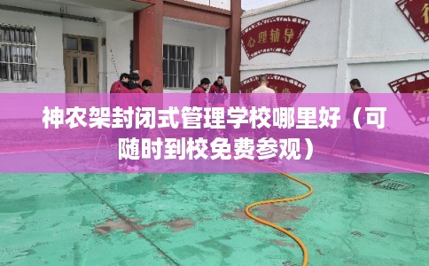 神农架封闭式管理学校哪里好（可随时到校免费参观）