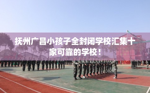 抚州广昌小孩子全封闭学校汇集十家可靠的学校！