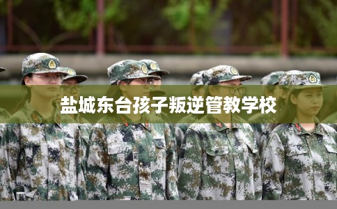 盐城东台孩子叛逆管教学校