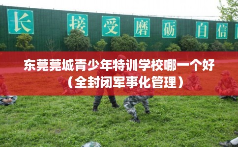 东莞莞城青少年特训学校哪一个好（全封闭军事化管理）