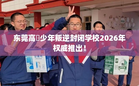 东莞高埗少年叛逆封闭学校2026年权威推出！