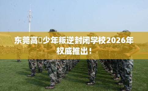 东莞高埗少年叛逆封闭学校2026年权威推出！