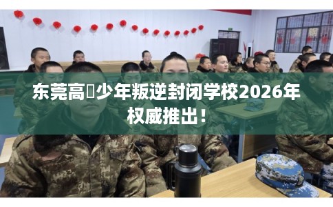 东莞高埗少年叛逆封闭学校2026年权威推出！
