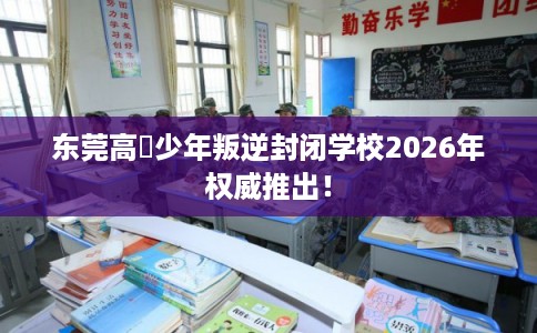 东莞高埗少年叛逆封闭学校2026年权威推出！