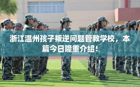 浙江温州孩子叛逆问题管教学校，本篇今日隆重介绍！