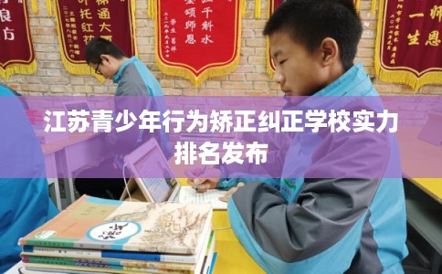 江苏青少年行为矫正纠正学校实力排名发布
