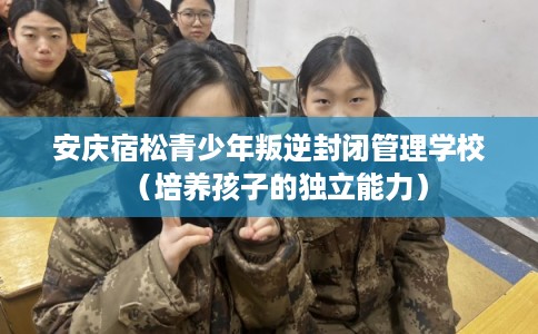 安庆宿松青少年叛逆封闭管理学校（培养孩子的独立能力）
