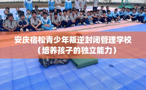 安庆宿松青少年叛逆封闭管理学校（培养孩子的独立能力）