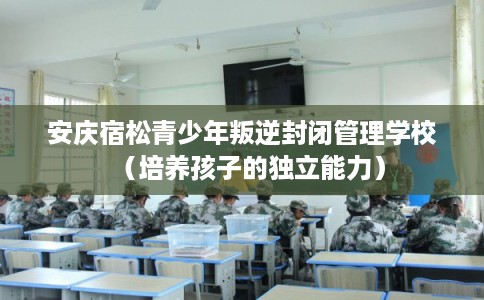 安庆宿松青少年叛逆封闭管理学校（培养孩子的独立能力）