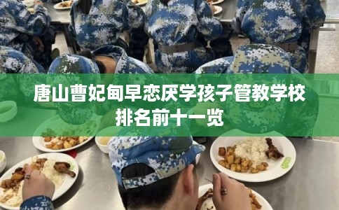 唐山曹妃甸早恋厌学孩子管教学校排名前十一览