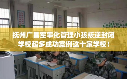 抚州广昌军事化管理小孩叛逆封闭学校超多成功案例这十家学校！