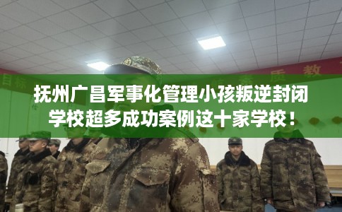 抚州广昌军事化管理小孩叛逆封闭学校超多成功案例这十家学校！