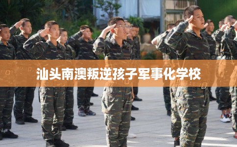汕头南澳叛逆孩子军事化学校