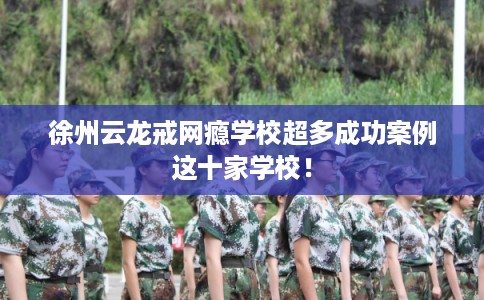 徐州云龙戒网瘾学校超多成功案例这十家学校！