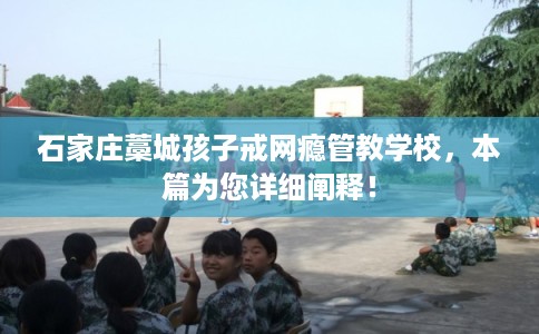 石家庄藁城孩子戒网瘾管教学校，本篇为您详细阐释！