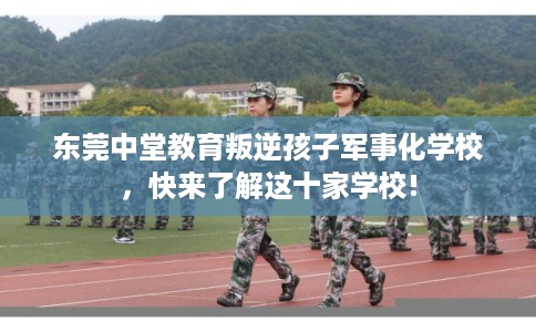 东莞中堂教育叛逆孩子军事化学校，快来了解这十家学校!
