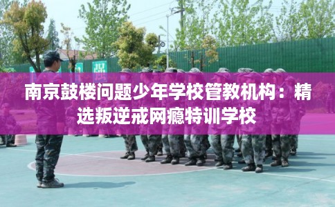 南京鼓楼问题少年学校管教机构：精选叛逆戒网瘾特训学校