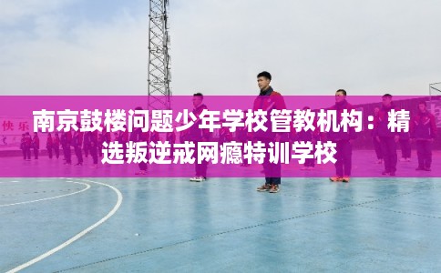 南京鼓楼问题少年学校管教机构：精选叛逆戒网瘾特训学校