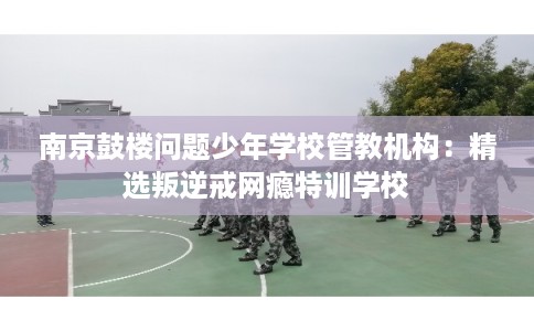 南京鼓楼问题少年学校管教机构：精选叛逆戒网瘾特训学校