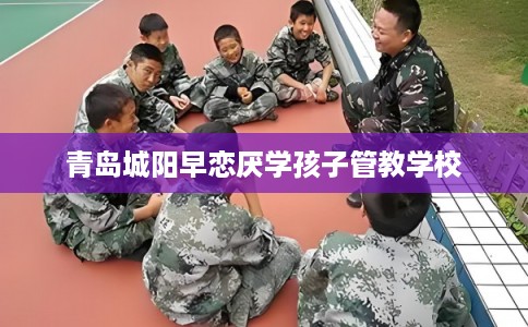 青岛城阳早恋厌学孩子管教学校 青岛城阳早恋厌学孩子管教学校