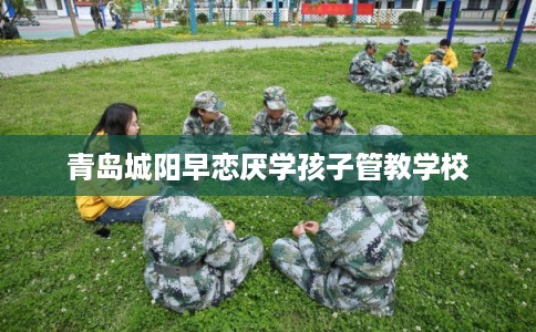 青岛城阳早恋厌学孩子管教学校 青岛城阳早恋厌学孩子管教学校