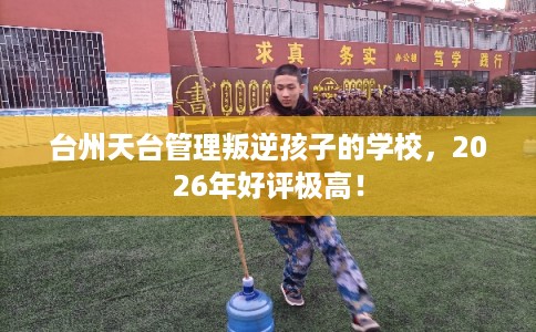 台州天台管理叛逆孩子的学校，2026年好评极高！