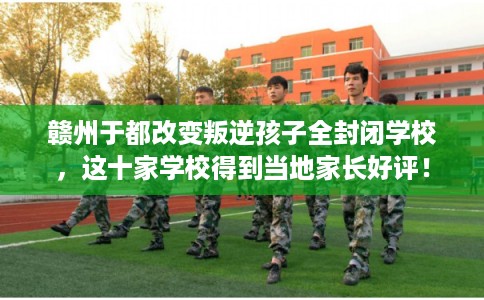 赣州于都改变叛逆孩子全封闭学校，这十家学校得到当地家长好评！