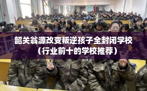 韶关翁源改变叛逆孩子全封闭学校(行业前十的学校推荐) 韶关翁源改变叛逆孩子全封闭学校(行业前十的学校推荐)