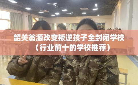 韶关翁源改变叛逆孩子全封闭学校（行业前十的学校推荐）