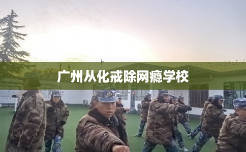 广州从化戒除网瘾学校