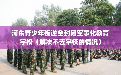 河东青少年叛逆全封闭军事化教育学校（解决不去学校的情况）