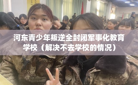 河东青少年叛逆全封闭军事化教育学校（解决不去学校的情况）