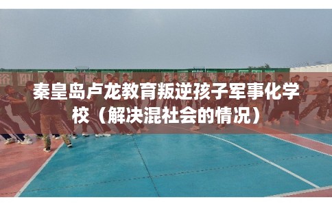 秦皇岛卢龙教育叛逆孩子军事化学校（解决混社会的情况）