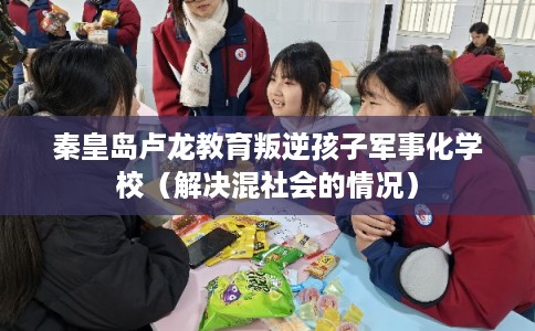 秦皇岛卢龙教育叛逆孩子军事化学校（解决混社会的情况）