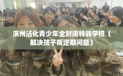 滨州沾化青少年全封闭特训学校（解决孩子叛逆期问题）
