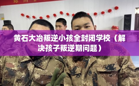 黄石大冶叛逆小孩全封闭学校（解决孩子叛逆期问题）