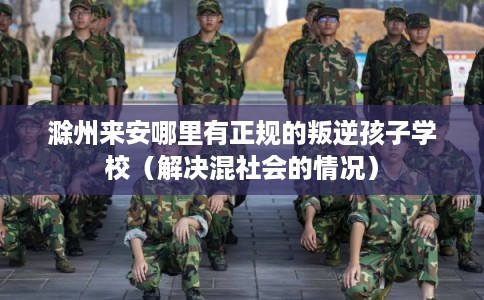 滁州来安哪里有正规的叛逆孩子学校（解决混社会的情况）