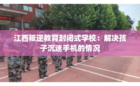 江西叛逆教育封闭式学校：解决孩子沉迷手机的情况