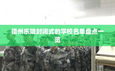 德州乐陵封闭式的学校名单盘点一览 德州乐陵封闭式的学校名单盘点一览