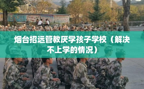 烟台招远管教厌学孩子学校（解决不上学的情况）