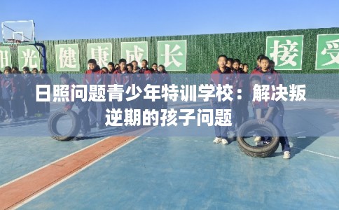 日照问题青少年特训学校:解决叛逆期的孩子问题 日照问题青少年特训学校:解决叛逆期的孩子问题