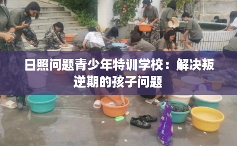 日照问题青少年特训学校：解决叛逆期的孩子问题
