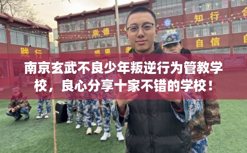 南京玄武不良少年叛逆行为管教学校，良心分享十家不错的学校！