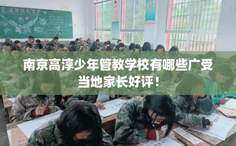 南京高淳少年管教学校有哪些广受当地家长好评！