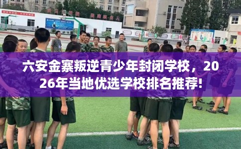 六安金寨叛逆青少年封闭学校,2026年当地优选学校排名推荐! 六安金寨叛逆青少年封闭学校,2026年当地优选学校排名推荐!