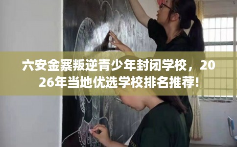 六安金寨叛逆青少年封闭学校，2026年当地优选学校排名推荐!