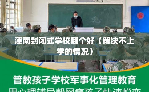 津南封闭式学校哪个好(解决不上学的情况) 津南封闭式学校哪个好(解决不上学的情况)