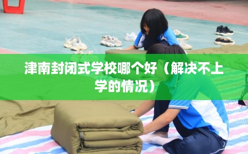 津南封闭式学校哪个好（解决不上学的情况）