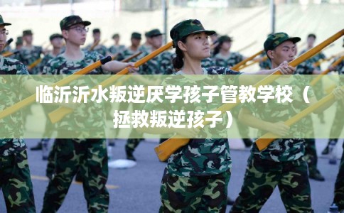 临沂沂水叛逆厌学孩子管教学校（拯救叛逆孩子）