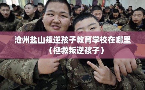 沧州盐山叛逆孩子教育学校在哪里(拯救叛逆孩子) 沧州盐山叛逆孩子教育学校在哪里(拯救叛逆孩子)